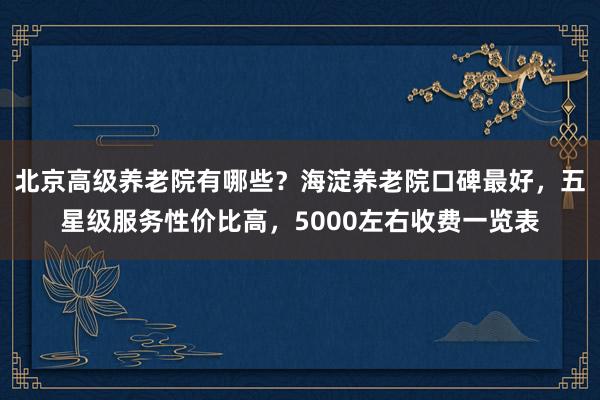 北京高级养老院有哪些?海淀养老院口碑最好,五星级服务性价比高,5000左右收费一览表