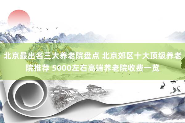北京最出名三大养老院盘点 北京郊区十大顶级养老院推荐 5000左右高端养老院收费一览