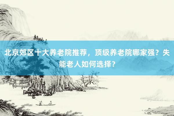 北京郊区十大养老院推荐,顶级养老院哪家强?失能老人如何选择?