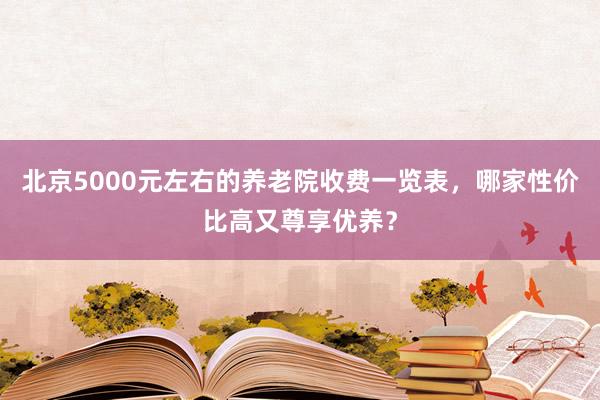 北京5000元左右的养老院收费一览表,哪家性价比高又尊享优养?