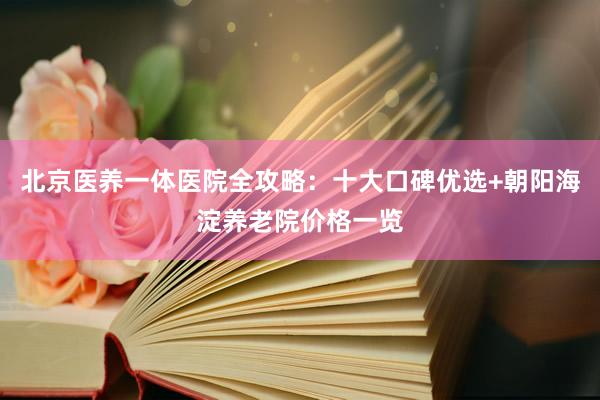 北京医养一体医院全攻略:十大口碑优选+朝阳海淀养老院价格一览