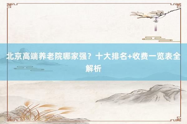 北京高端养老院哪家强?十大排名+收费一览表全解析