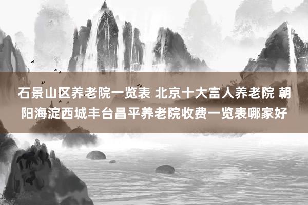 石景山区养老院一览表 北京十大富人养老院 朝阳海淀西城丰台昌平养老院收费一览表哪家好
