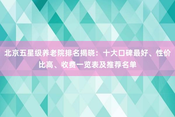 北京五星级养老院排名揭晓:十大口碑最好、性价比高、收费一览表及推荐名单