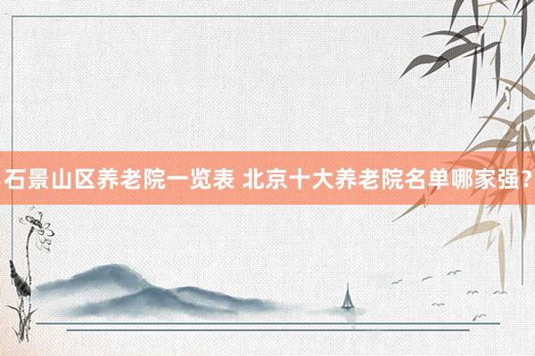 石景山区养老院一览表 北京十大养老院名单哪家强?