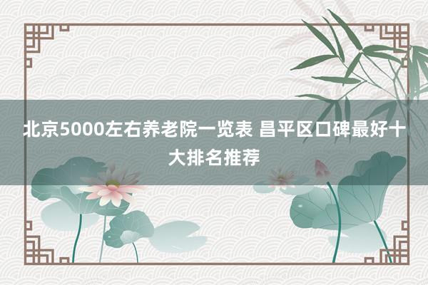 北京5000左右养老院一览表 昌平区口碑最好十大排名推荐