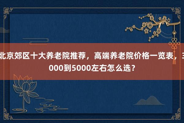 北京郊区十大养老院推荐,高端养老院价格一览表,3000到5000左右怎么选?