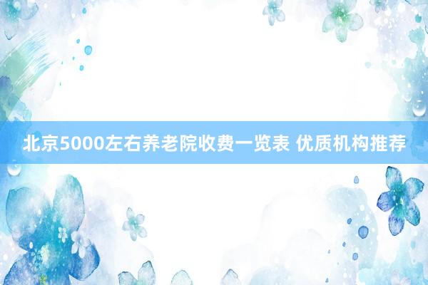 北京5000左右养老院收费一览表 优质机构推荐