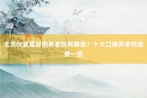 北京伙食最好的养老院有哪些?十大口碑养老院收费一览