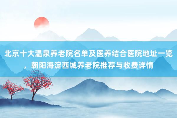 北京十大温泉养老院名单及医养结合医院地址一览，朝阳海淀西城养老院推荐与收费详情