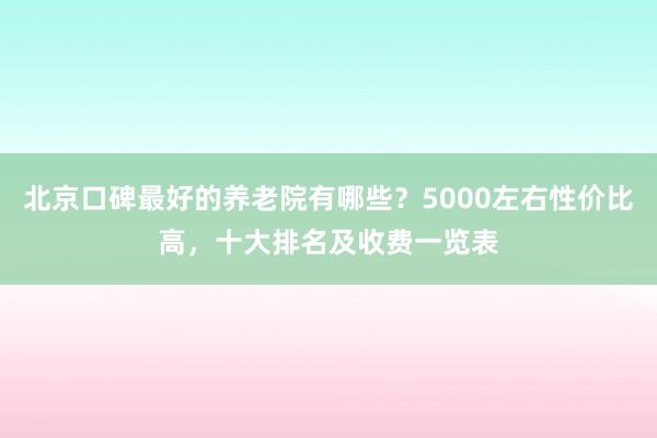 北京口碑最好的养老院有哪些？5000左右性价比高，十大排名及收费一览表