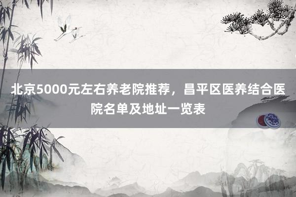北京5000元左右养老院推荐，昌平区医养结合医院名单及地址一览表