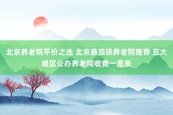 北京养老院平价之选 北京最顶级养老院推荐 五大城区公办养老院收费一览表