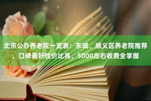 北京公办养老院一览表:东城、顺义区养老院推荐,口碑最好性价比高,5000左右收费全掌握