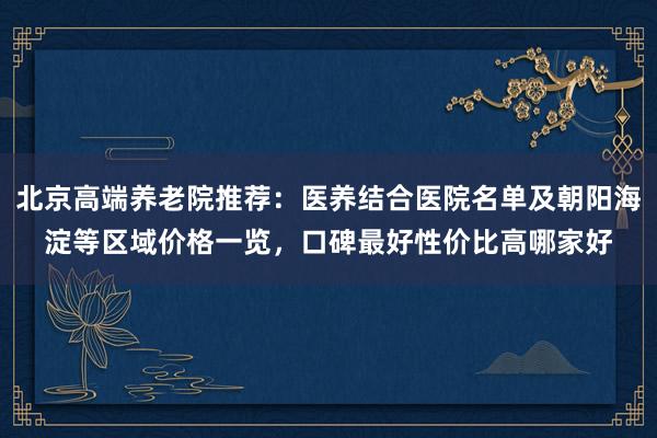 北京高端养老院推荐:医养结合医院名单及朝阳海淀等区域价格一览,口碑最好性价比高哪家好