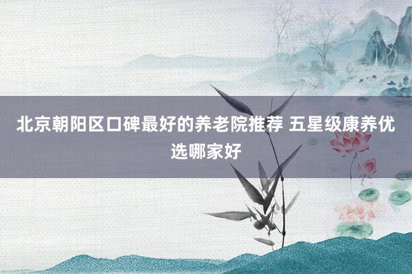 北京朝阳区口碑最好的养老院推荐 五星级康养优选哪家好