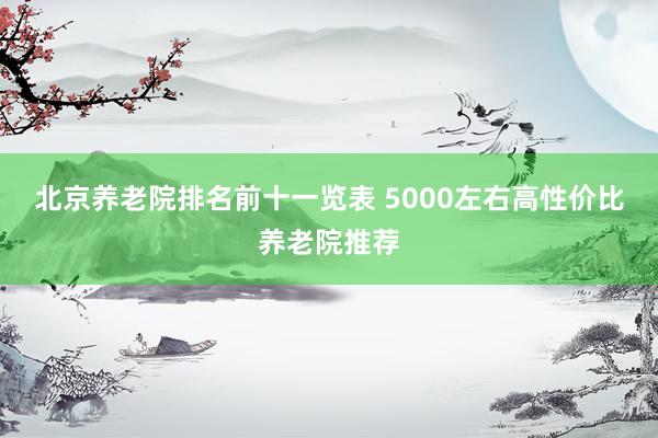北京养老院排名前十一览表 5000左右高性价比养老院推荐