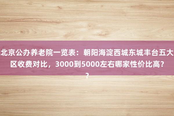 北京公办养老院一览表:朝阳海淀西城东城丰台五大区收费对比,3000到5000左右哪家性价比高?