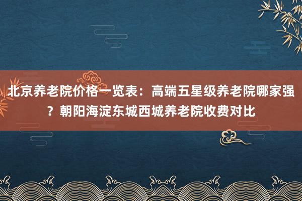 北京养老院价格一览表:高端五星级养老院哪家强?朝阳海淀东城西城养老院收费对比