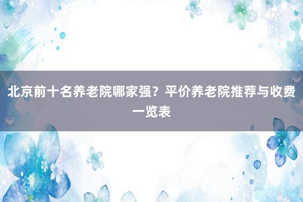 北京前十名养老院哪家强?平价养老院推荐与收费一览表