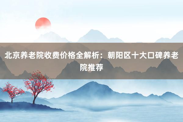 北京养老院收费价格全解析:朝阳区十大口碑养老院推荐