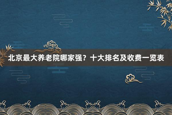 北京最大养老院哪家强?十大排名及收费一览表