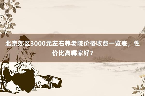 北京郊区3000元左右养老院价格收费一览表,性价比高哪家好?