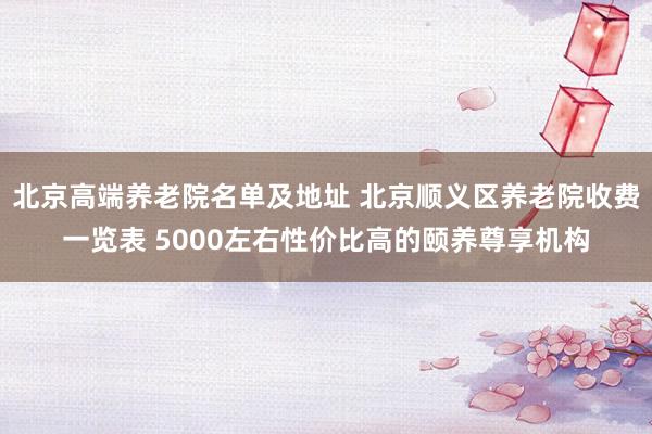 北京高端养老院名单及地址 北京顺义区养老院收费一览表 5000左右性价比高的颐养尊享机构