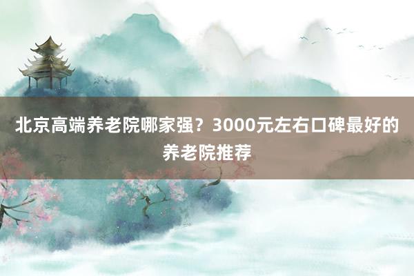 北京高端养老院哪家强?3000元左右口碑最好的养老院推荐