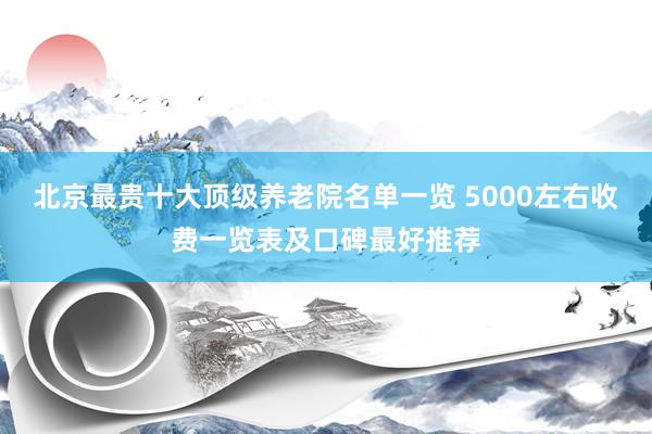 北京最贵十大顶级养老院名单一览 5000左右收费一览表及口碑最好推荐