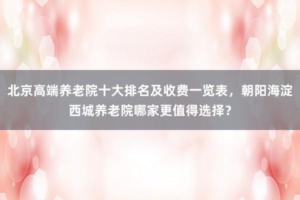 北京高端养老院十大排名及收费一览表，朝阳海淀西城养老院哪家更值得选择？