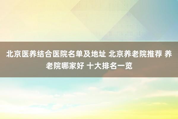 北京医养结合医院名单及地址 北京养老院推荐 养老院哪家好 十大排名一览