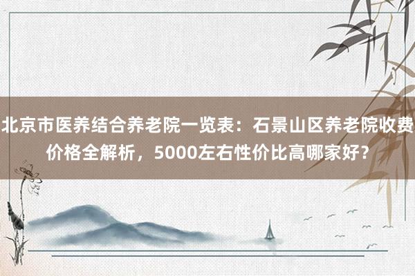 北京市医养结合养老院一览表:石景山区养老院收费价格全解析,5000左右性价比高哪家好?