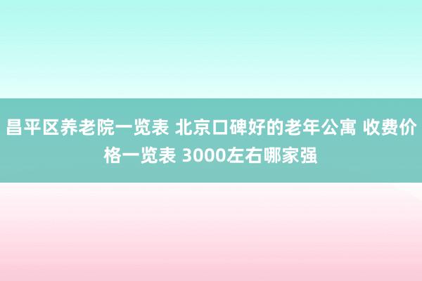 昌平区养老院一览表 北京口碑好的老年公寓 收费价格一览表 3000左右哪家强