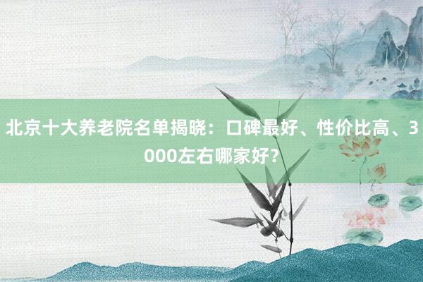 北京十大养老院名单揭晓：口碑最好、性价比高、3000左右哪家好？
