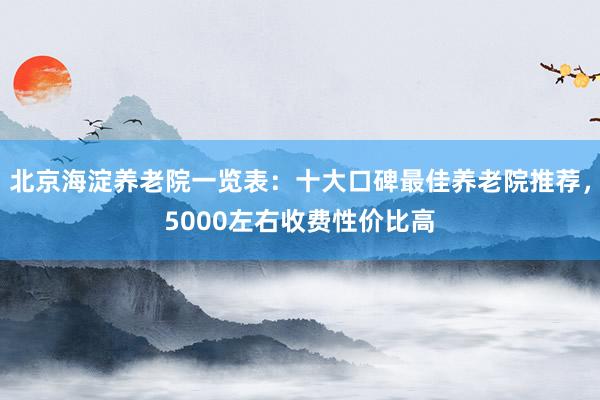 北京海淀养老院一览表：十大口碑最佳养老院推荐，5000左右收费性价比高