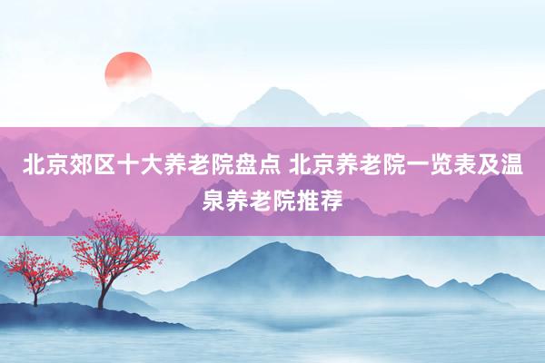 北京郊区十大养老院盘点 北京养老院一览表及温泉养老院推荐