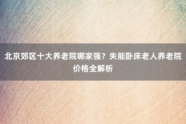 北京郊区十大养老院哪家强?失能卧床老人养老院价格全解析