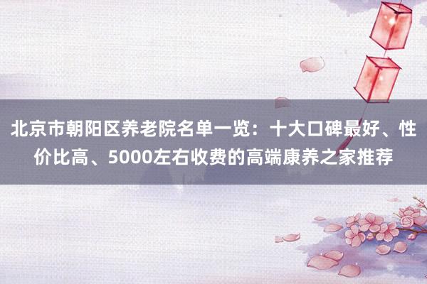 北京市朝阳区养老院名单一览:十大口碑最好、性价比高、5000左右收费的高端康养之家推荐