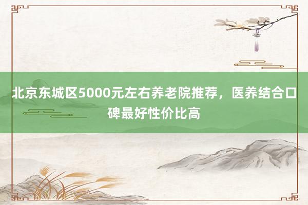 北京东城区5000元左右养老院推荐,医养结合口碑最好性价比高
