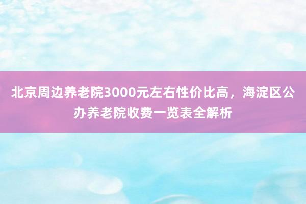 北京周边养老院3000元左右性价比高,海淀区公办养老院收费一览表全解析
