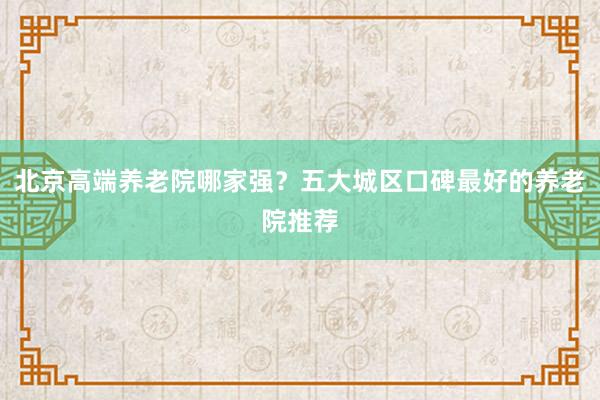 北京高端养老院哪家强?五大城区口碑最好的养老院推荐