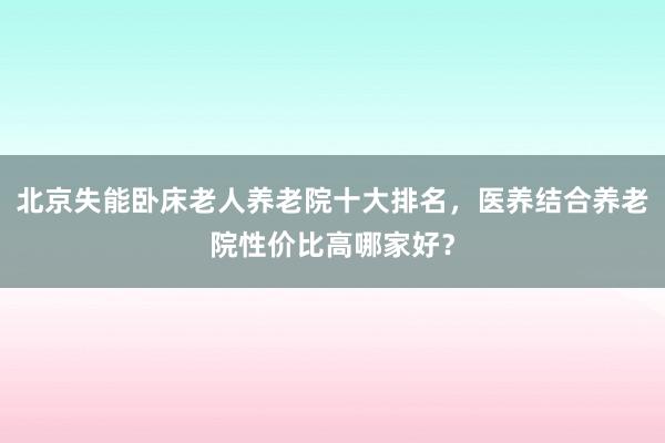 北京失能卧床老人养老院十大排名,医养结合养老院性价比高哪家好?