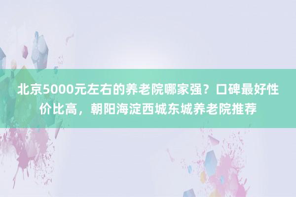 北京5000元左右的养老院哪家强?口碑最好性价比高,朝阳海淀西城东城养老院推荐