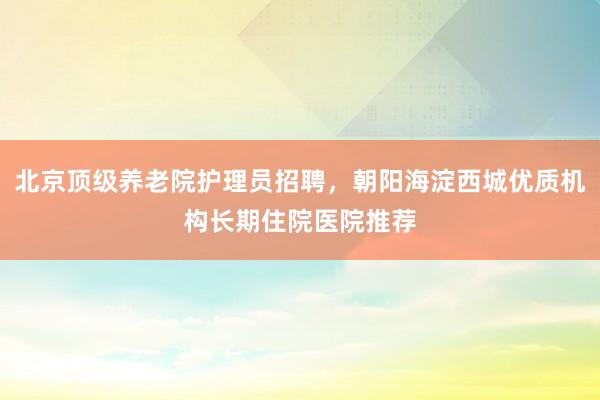 北京顶级养老院护理员招聘,朝阳海淀西城优质机构长期住院医院推荐