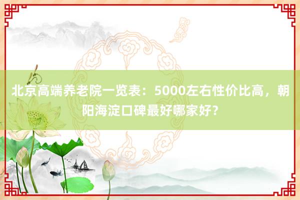 北京高端养老院一览表:5000左右性价比高,朝阳海淀口碑最好哪家好?
