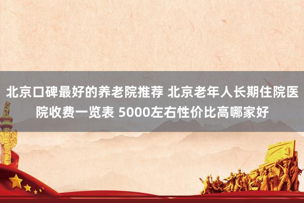 北京口碑最好的养老院推荐 北京老年人长期住院医院收费一览表 5000左右性价比高哪家好