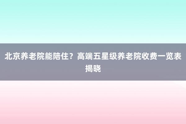 北京养老院能陪住?高端五星级养老院收费一览表揭晓