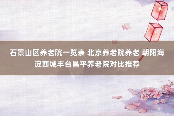 石景山区养老院一览表 北京养老院养老 朝阳海淀西城丰台昌平养老院对比推荐