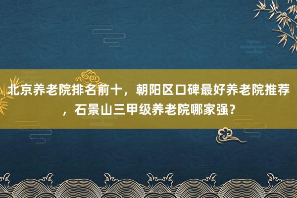 北京养老院排名前十,朝阳区口碑最好养老院推荐,石景山三甲级养老院哪家强?